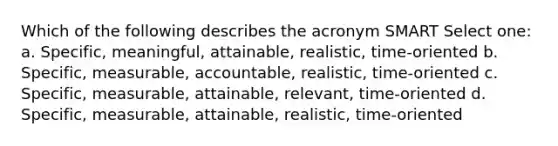 Which of the following describes the acronym SMART Select one: a. Specific, meaningful, attainable, realistic, time-oriented b. Specific, measurable, accountable, realistic, time-oriented c. Specific, measurable, attainable, relevant, time-oriented d. Specific, measurable, attainable, realistic, time-oriented