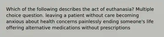 Which of the following describes the act of euthanasia? Multiple choice question. leaving a patient without care becoming anxious about health concerns painlessly ending someone's life offering alternative medications without prescriptions