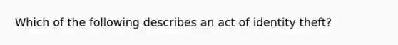 Which of the following describes an act of identity theft?