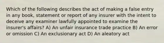 Which of the following describes the act of making a false entry in any book, statement or report of any insurer with the intent to deceive any examiner lawfully appointed to examine the insurer's affairs? A) An unfair insurance trade practice B) An error or omission C) An exclusionary act D) An aleatory act