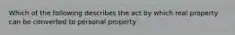 Which of the following describes the act by which real property can be converted to personal property