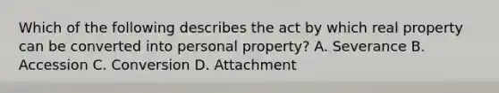 Which of the following describes the act by which real property can be converted into personal property? A. Severance B. Accession C. Conversion D. Attachment