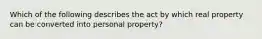 Which of the following describes the act by which real property can be converted into personal property?