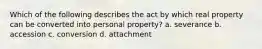 Which of the following describes the act by which real property can be converted into personal property? a. severance b. accession c. conversion d. attachment