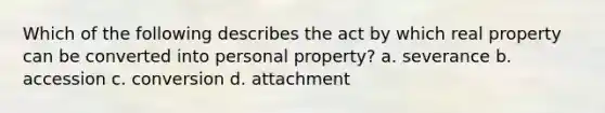 Which of the following describes the act by which real property can be converted into personal property? a. severance b. accession c. conversion d. attachment