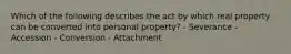 Which of the following describes the act by which real property can be converted into personal property? - Severance - Accession - Conversion - Attachment