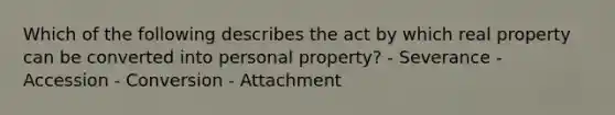 Which of the following describes the act by which real property can be converted into personal property? - Severance - Accession - Conversion - Attachment