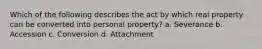 Which of the following describes the act by which real property can be converted into personal property? a. Severance b. Accession c. Conversion d. Attachment