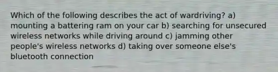 Which of the following describes the act of wardriving? a) mounting a battering ram on your car b) searching for unsecured wireless networks while driving around c) jamming other people's wireless networks d) taking over someone else's bluetooth connection