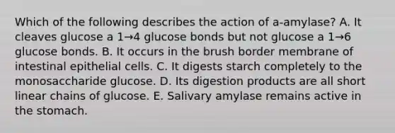 Which of the following describes the action of a-amylase? A. It cleaves glucose a 1→4 glucose bonds but not glucose a 1→6 glucose bonds. B. It occurs in the brush border membrane of intestinal epithelial cells. C. It digests starch completely to the monosaccharide glucose. D. Its digestion products are all short linear chains of glucose. E. Salivary amylase remains active in <a href='https://www.questionai.com/knowledge/kLccSGjkt8-the-stomach' class='anchor-knowledge'>the stomach</a>.