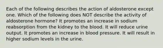 Each of the following describes the action of aldosterone except one. Which of the following does NOT describe the activity of aldosterone hormone? It promotes an increase in sodium reabsorption from the kidney to <a href='https://www.questionai.com/knowledge/k7oXMfj7lk-the-blood' class='anchor-knowledge'>the blood</a>. It will reduce urine output. It promotes an increase in <a href='https://www.questionai.com/knowledge/kD0HacyPBr-blood-pressure' class='anchor-knowledge'>blood pressure</a>. It will result in higher sodium levels in the urine.