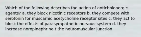 Which of the following describes the action of anticholonergic agents? a. they block nicotinic receptors b. they compete with serotonin for muscarnic acetycholine receptor sites c. they act to block the effects of parasympathetic nervous system d. they increase norepinephrine t the neuromuscular junction