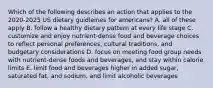 Which of the following describes an action that applies to the 2020-2025 US dietary guidleines for americans? A. all of these apply B. follow a healthy dietary pattern at every life stage C. customize and enjoy nutrient-dense food and beverage choices to reflect personal preferences, cultural traditions, and budgetary considerations D. focus on meeting food group needs with nutrient-dense foods and beverages, and stay within calorie limits E. limit food and beverages higher in added sugar, saturated fat, and sodium, and limit alcoholic beverages