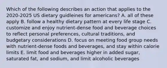 Which of the following describes an action that applies to the 2020-2025 US dietary guidleines for americans? A. all of these apply B. follow a healthy dietary pattern at every life stage C. customize and enjoy nutrient-dense food and beverage choices to reflect personal preferences, cultural traditions, and budgetary considerations D. focus on meeting food group needs with nutrient-dense foods and beverages, and stay within calorie limits E. limit food and beverages higher in added sugar, saturated fat, and sodium, and limit alcoholic beverages