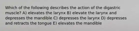 Which of the following describes the action of the digastric muscle? A) elevates the larynx B) elevate the larynx and depresses the mandible C) depresses the larynx D) depresses and retracts the tongue E) elevates the mandible