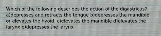 Which of the following describes the action of the digastricus? a)depresses and retracts the tongue b)depresses the mandible or elevates the hyoid. c)elevates the mandible d)elevates the larynx e)depresses the larynx