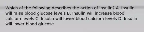 Which of the following describes the action of insulin? A. Insulin will raise blood glucose levels B. Insulin will increase blood calcium levels C. Insulin will lower blood calcium levels D. Insulin will lower blood glucose