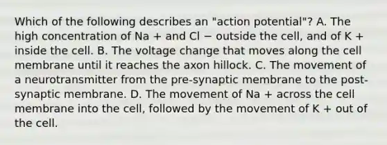 Which of the following describes an "action potential"? A. The high concentration of Na + and Cl − outside the cell, and of K + inside the cell. B. The voltage change that moves along the cell membrane until it reaches the axon hillock. C. The movement of a neurotransmitter from the pre-synaptic membrane to the post-synaptic membrane. D. The movement of Na + across the cell membrane into the cell, followed by the movement of K + out of the cell.