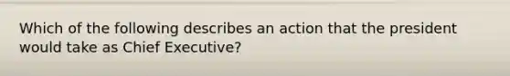 Which of the following describes an action that the president would take as Chief Executive?