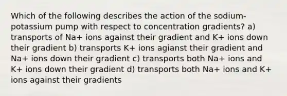 Which of the following describes the action of the sodium-potassium pump with respect to concentration gradients? a) transports of Na+ ions against their gradient and K+ ions down their gradient b) transports K+ ions agianst their gradient and Na+ ions down their gradient c) transports both Na+ ions and K+ ions down their gradient d) transports both Na+ ions and K+ ions against their gradients