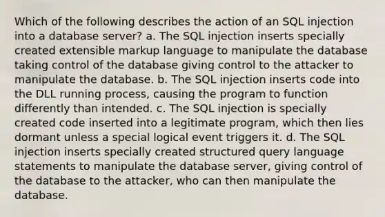 Which of the following describes the action of an SQL injection into a database server? a. The SQL injection inserts specially created extensible markup language to manipulate the database taking control of the database giving control to the attacker to manipulate the database. b. The SQL injection inserts code into the DLL running process, causing the program to function differently than intended. c. The SQL injection is specially created code inserted into a legitimate program, which then lies dormant unless a special logical event triggers it. d. The SQL injection inserts specially created structured query language statements to manipulate the database server, giving control of the database to the attacker, who can then manipulate the database.