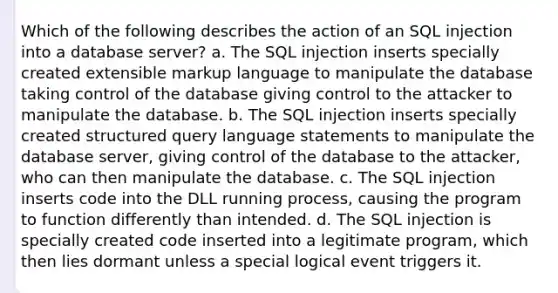 Which of the following describes the action of an SQL injection into a database server? a. The SQL injection inserts specially created extensible markup language to manipulate the database taking control of the database giving control to the attacker to manipulate the database. b. The SQL injection inserts specially created structured query language statements to manipulate the database server, giving control of the database to the attacker, who can then manipulate the database. c. The SQL injection inserts code into the DLL running process, causing the program to function differently than intended. d. The SQL injection is specially created code inserted into a legitimate program, which then lies dormant unless a special logical event triggers it.