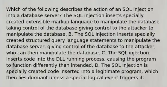 Which of the following describes the action of an SQL injection into a database server? The SQL injection inserts specially created extensible markup language to manipulate the database taking control of the database giving control to the attacker to manipulate the database. B. The SQL injection inserts specially created structured query language statements to manipulate the database server, giving control of the database to the attacker, who can then manipulate the database. C. The SQL injection inserts code into the DLL running process, causing the program to function differently than intended. D. The SQL injection is specially created code inserted into a legitimate program, which then lies dormant unless a special logical event triggers it.