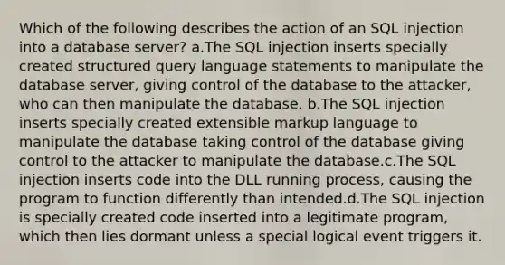 Which of the following describes the action of an SQL injection into a database server? a.The SQL injection inserts specially created structured query language statements to manipulate the database server, giving control of the database to the attacker, who can then manipulate the database. b.The SQL injection inserts specially created extensible markup language to manipulate the database taking control of the database giving control to the attacker to manipulate the database.c.The SQL injection inserts code into the DLL running process, causing the program to function differently than intended.d.The SQL injection is specially created code inserted into a legitimate program, which then lies dormant unless a special logical event triggers it.