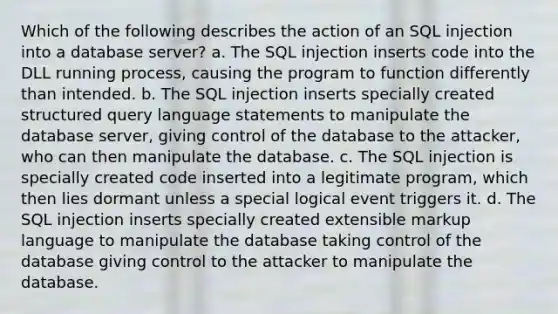 Which of the following describes the action of an <a href='https://www.questionai.com/knowledge/kBqiq0fKNJ-sql-in' class='anchor-knowledge'>sql in</a>jection into a database server? a. The SQL injection inserts code into the DLL running process, causing the program to function differently than intended. b. The SQL injection inserts specially created structured query language statements to manipulate the database server, giving control of the database to the attacker, who can then manipulate the database. c. The SQL injection is specially created code inserted into a legitimate program, which then lies dormant unless a special logical event triggers it. d. The SQL injection inserts specially created extensible markup language to manipulate the database taking control of the database giving control to the attacker to manipulate the database.