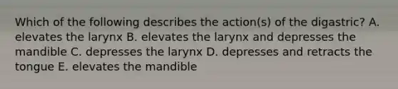 Which of the following describes the action(s) of the digastric? A. elevates the larynx B. elevates the larynx and depresses the mandible C. depresses the larynx D. depresses and retracts the tongue E. elevates the mandible