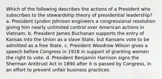 Which of the following describes the actions of a President who subscribes to the stewardship theory of presidential leadership? a. President Lyndon Johnson engineers a congressional resolution giving him nearly unlimited control over American actions in Vietnam. b. President James Buchanan supports the entry of Kansas into the Union as a slave State, but Kansans vote to be admitted as a free State. c. President Woodrow Wilson gives a speech before Congress in 1918 in support of granting women the right to vote. d. President Benjamin Harrison signs the Sherman Antitrust Act in 1890 after it is passed by Congress, in an effort to prevent unfair business practices.