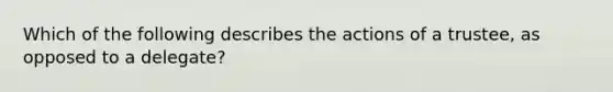 Which of the following describes the actions of a trustee, as opposed to a delegate?