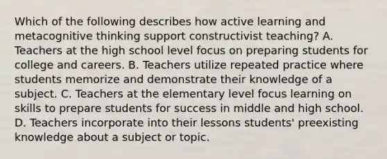 Which of the following describes how active learning and metacognitive thinking support constructivist teaching? A. Teachers at the high school level focus on preparing students for college and careers. B. Teachers utilize repeated practice where students memorize and demonstrate their knowledge of a subject. C. Teachers at the elementary level focus learning on skills to prepare students for success in middle and high school. D. Teachers incorporate into their lessons students' preexisting knowledge about a subject or topic.