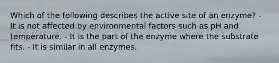 Which of the following describes the active site of an enzyme? - It is not affected by environmental factors such as pH and temperature. - It is the part of the enzyme where the substrate fits. - It is similar in all enzymes.