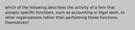 which of the following describes the activity of a firm that assigns specific functions, such as accounting or legal work, to other organizations rather than performing these functions themselves?