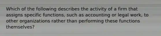 Which of the following describes the activity of a firm that assigns specific functions, such as accounting or legal work, to other organizations rather than performing these functions themselves?