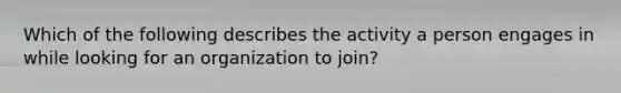 Which of the following describes the activity a person engages in while looking for an organization to join?