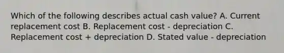 Which of the following describes actual cash value? A. Current replacement cost B. Replacement cost - depreciation C. Replacement cost + depreciation D. Stated value - depreciation