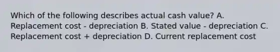 Which of the following describes actual cash value? A. Replacement cost - depreciation B. Stated value - depreciation C. Replacement cost + depreciation D. Current replacement cost