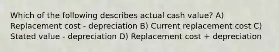 Which of the following describes actual cash value? A) Replacement cost - depreciation B) Current replacement cost C) Stated value - depreciation D) Replacement cost + depreciation