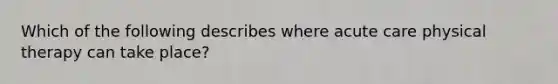 Which of the following describes where acute care physical therapy can take place?