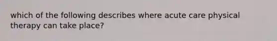 which of the following describes where acute care physical therapy can take place?