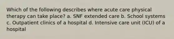 Which of the following describes where acute care physical therapy can take place? a. SNF extended care b. School systems c. Outpatient clinics of a hospital d. Intensive care unit (ICU) of a hospital