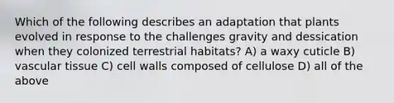 Which of the following describes an adaptation that plants evolved in response to the challenges gravity and dessication when they colonized terrestrial habitats? A) a waxy cuticle B) <a href='https://www.questionai.com/knowledge/k1HVFq17mo-vascular-tissue' class='anchor-knowledge'>vascular tissue</a> C) cell walls composed of cellulose D) all of the above