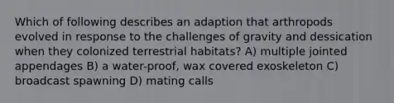 Which of following describes an adaption that arthropods evolved in response to the challenges of gravity and dessication when they colonized terrestrial habitats? A) multiple jointed appendages B) a water-proof, wax covered exoskeleton C) broadcast spawning D) mating calls