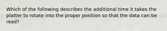 Which of the following describes the additional time it takes the platter to rotate into the proper position so that the data can be read?