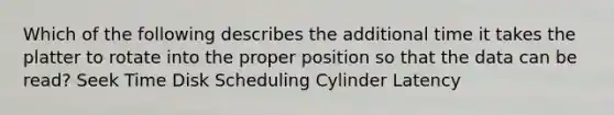 Which of the following describes the additional time it takes the platter to rotate into the proper position so that the data can be read? Seek Time Disk Scheduling Cylinder Latency