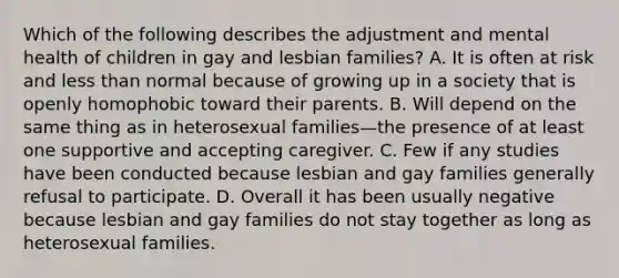 Which of the following describes the adjustment and mental health of children in gay and lesbian families? A. It is often at risk and less than normal because of growing up in a society that is openly homophobic toward their parents. B. Will depend on the same thing as in heterosexual families—the presence of at least one supportive and accepting caregiver. C. Few if any studies have been conducted because lesbian and gay families generally refusal to participate. D. Overall it has been usually negative because lesbian and gay families do not stay together as long as heterosexual families.