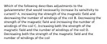 Which of the following describes adjustments to the galvanometer that would necessarily increase its sensitivity to current? A. Increasing the strength of the magnetic field and decreasing the number of windings of the coil B. Decreasing the strength of the magnetic field and increasing the number of windings of the coil C. Increasing both the strength of the magnetic field and the number of windings of the coil D. Decreasing both the strength of the magnetic field and the number of windings of the coil