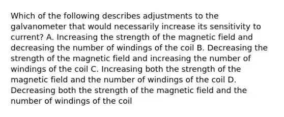 Which of the following describes adjustments to the galvanometer that would necessarily increase its sensitivity to current? A. Increasing the strength of the magnetic field and decreasing the number of windings of the coil B. Decreasing the strength of the magnetic field and increasing the number of windings of the coil C. Increasing both the strength of the magnetic field and the number of windings of the coil D. Decreasing both the strength of the magnetic field and the number of windings of the coil